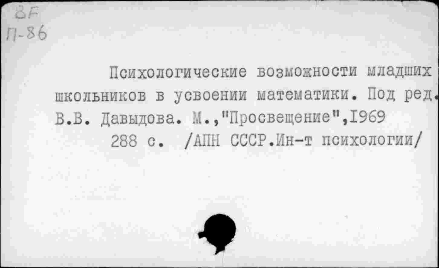 ﻿П-%6
Психологические возможности младших школьников в усвоении математики. Под ред В.В. Давыдова. М./'Просвещение”,1969
288 с. /АПН СССР.Ин-т психологии/